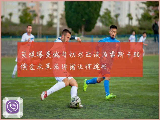 英媒曝曼城与切尔西谈马雷斯卡赔偿金未果或诉诸法律途径