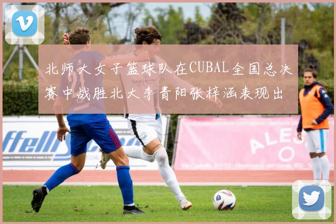 北师大女子篮球队在CUBAL全国总决赛中战胜北大李青阳张梓涵表现出色助力胜利