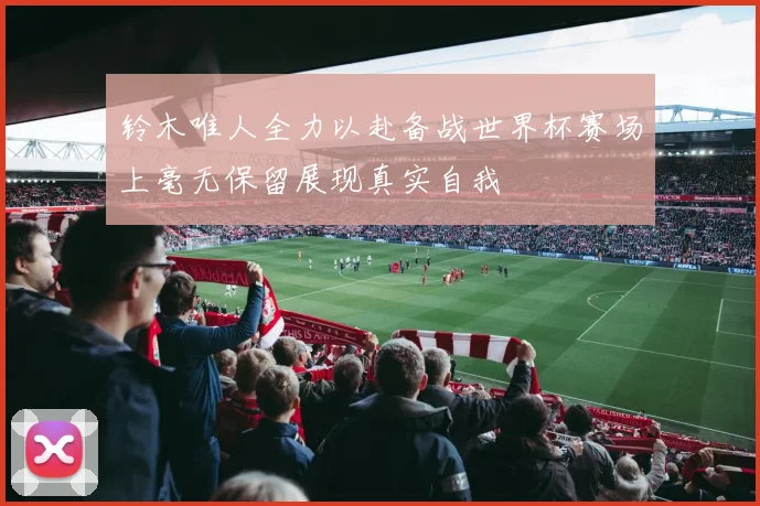 铃木唯人全力以赴备战世界杯赛场上毫无保留展现真实自我