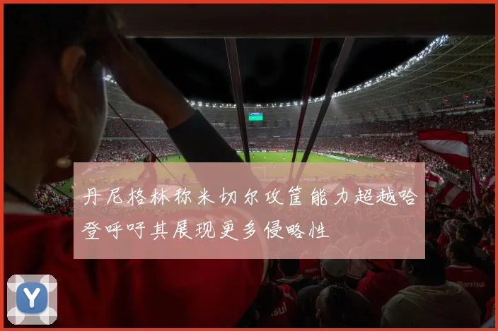 丹尼格林称米切尔攻筐能力超越哈登呼吁其展现更多侵略性
