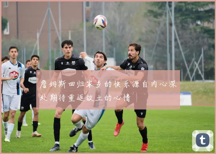 詹姆斯回归家乡的快乐源自内心深处期待重返故土的心情