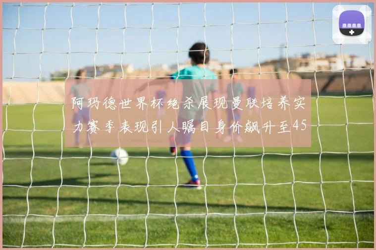 阿玛德世界杯绝杀展现曼联培养实力赛季表现引人瞩目身价飙升至4500万欧