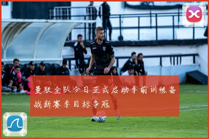 曼联全队今日正式启动季前训练备战新赛季目标争冠