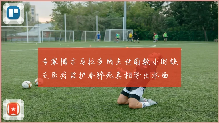 专家揭示马拉多纳去世前数小时缺乏医疗监护非猝死真相浮出水面