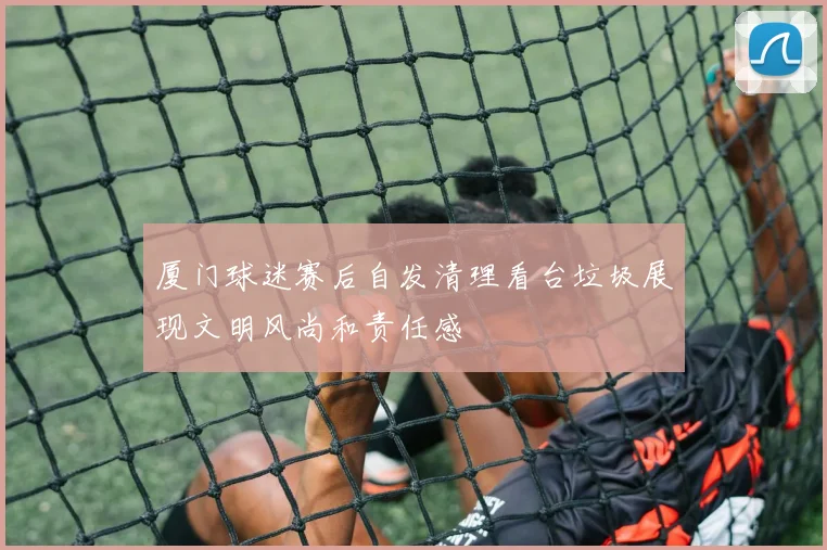 厦门球迷赛后自发清理看台垃圾展现文明风尚和责任感