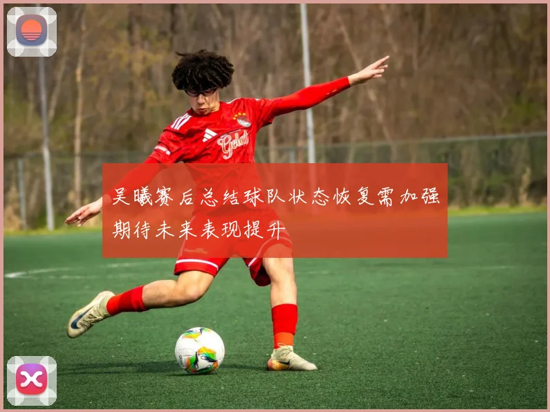 吴曦赛后总结球队状态恢复需加强期待未来表现提升