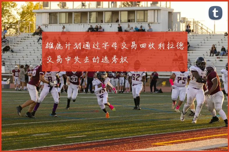 雄鹿计划通过字母交易回收利拉德交易中失去的选秀权