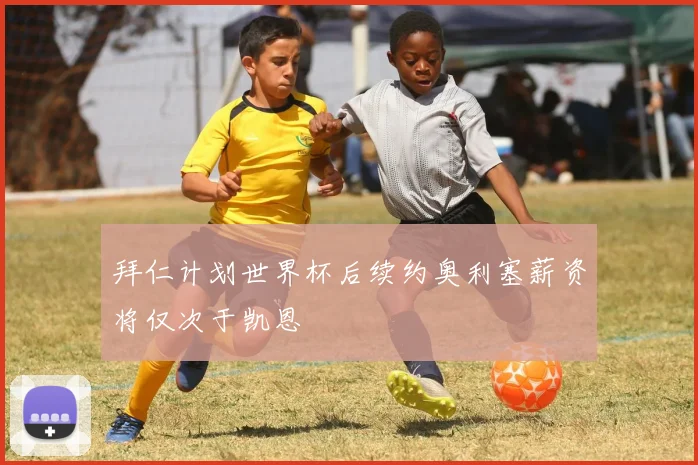拜仁计划世界杯后续约奥利塞薪资将仅次于凯恩
