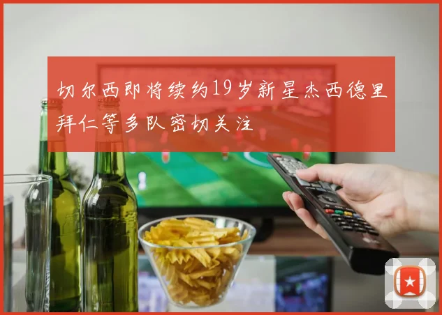 切尔西即将续约19岁新星杰西德里拜仁等多队密切关注