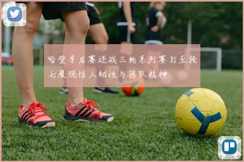 哈登季后赛连战三轮系列赛打至抢七展现惊人韧性与团队精神